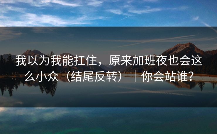 我以为我能扛住，原来加班夜也会这么小众（结尾反转）｜你会站谁？