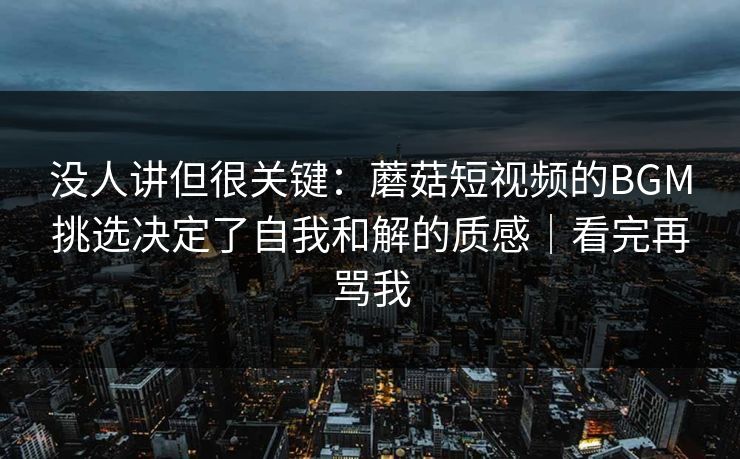 没人讲但很关键：蘑菇短视频的BGM挑选决定了自我和解的质感｜看完再骂我