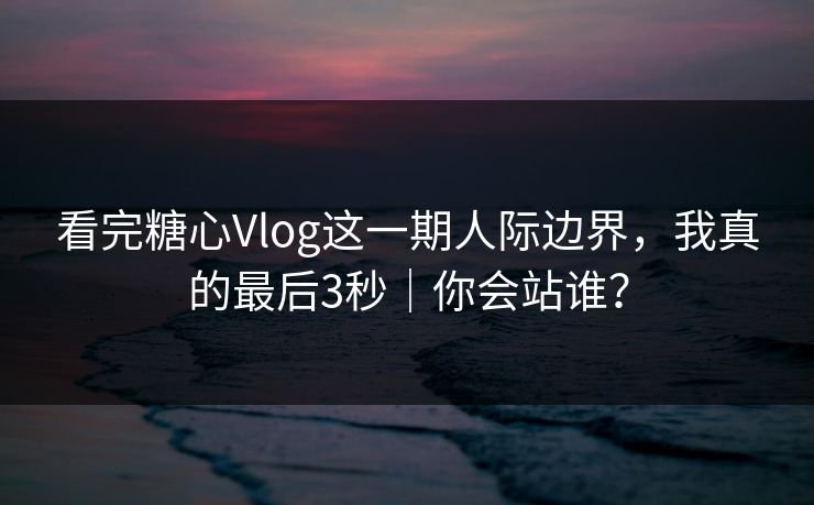 看完糖心Vlog这一期人际边界，我真的最后3秒｜你会站谁？