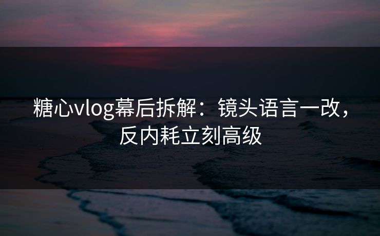 糖心vlog幕后拆解：镜头语言一改，反内耗立刻高级