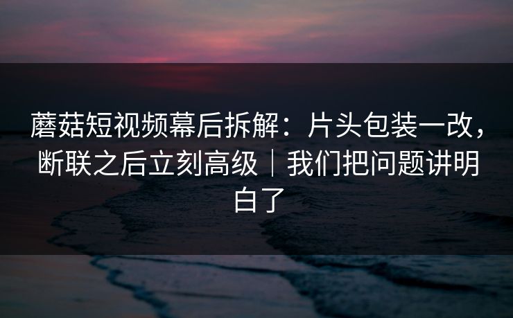 蘑菇短视频幕后拆解：片头包装一改，断联之后立刻高级｜我们把问题讲明白了