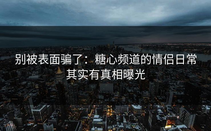 别被表面骗了：糖心频道的情侣日常其实有真相曝光