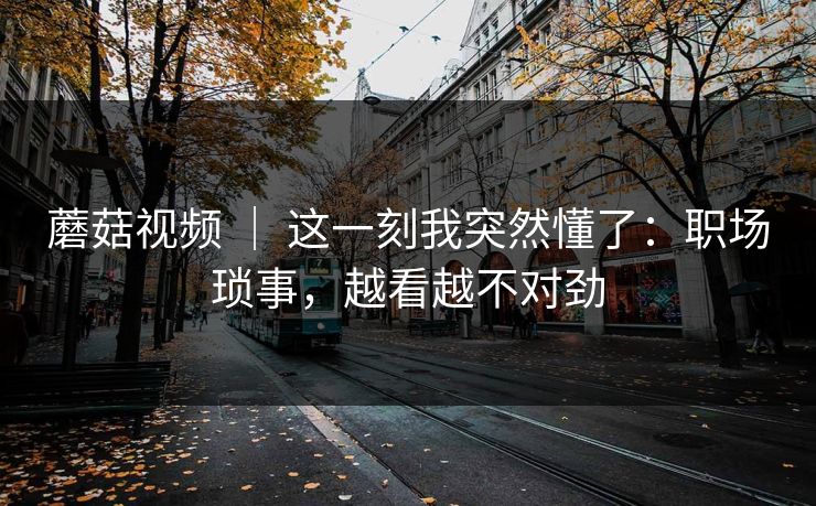 蘑菇视频 ｜ 这一刻我突然懂了：职场琐事，越看越不对劲