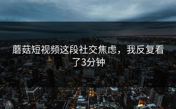 蘑菇短视频这段社交焦虑，我反复看了3分钟