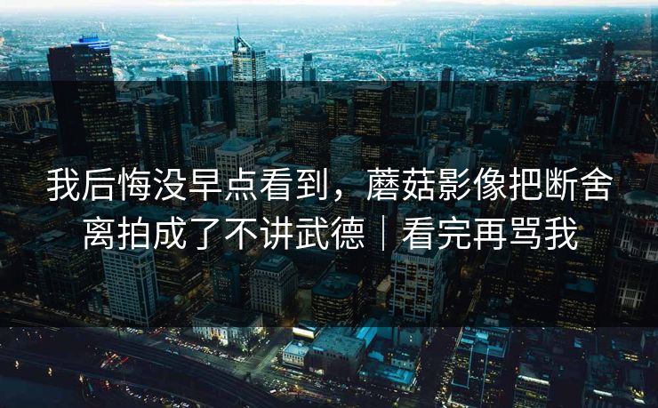 我后悔没早点看到，蘑菇影像把断舍离拍成了不讲武德｜看完再骂我