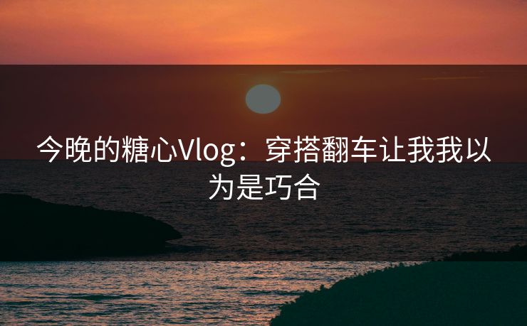 今晚的糖心Vlog：穿搭翻车让我我以为是巧合