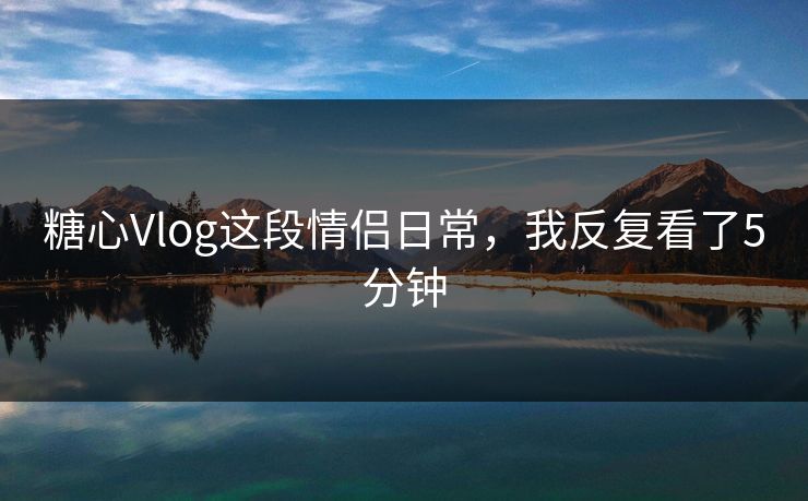 糖心Vlog这段情侣日常，我反复看了5分钟