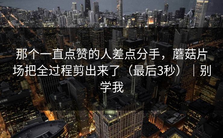 那个一直点赞的人差点分手，蘑菇片场把全过程剪出来了（最后3秒）｜别学我