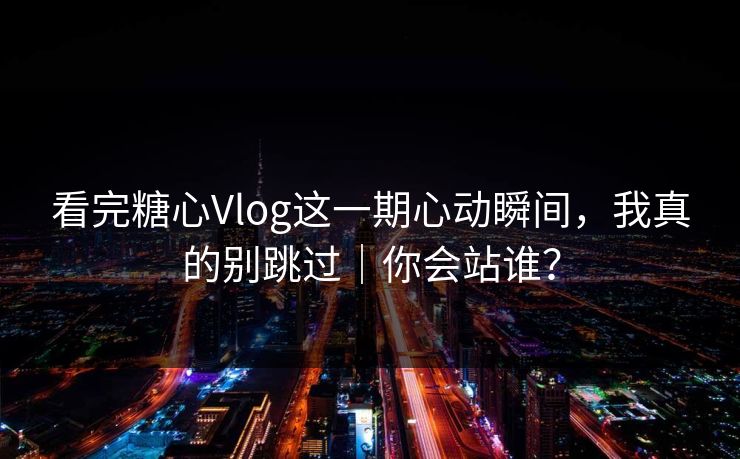 看完糖心Vlog这一期心动瞬间，我真的别跳过｜你会站谁？