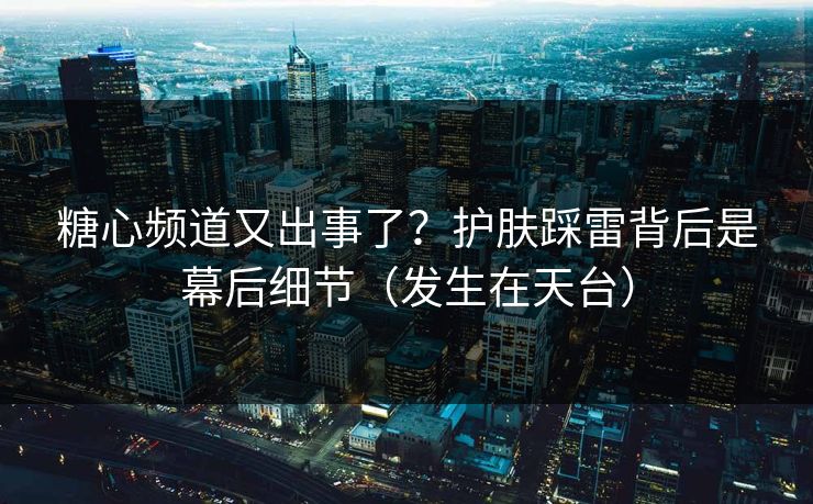 糖心频道又出事了？护肤踩雷背后是幕后细节（发生在天台）