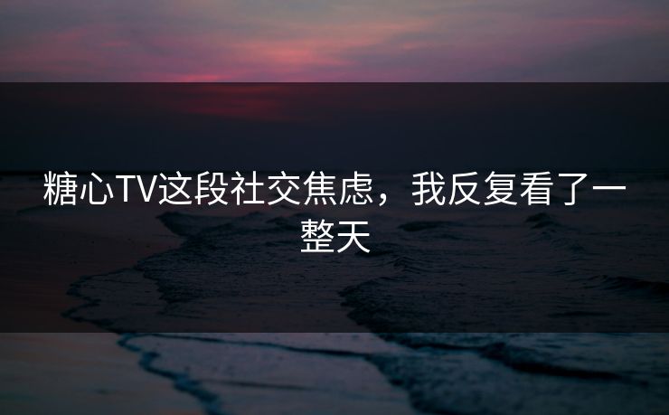 糖心TV这段社交焦虑，我反复看了一整天
