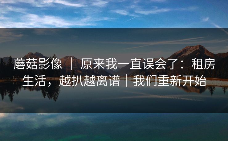 蘑菇影像 ｜ 原来我一直误会了：租房生活，越扒越离谱｜我们重新开始