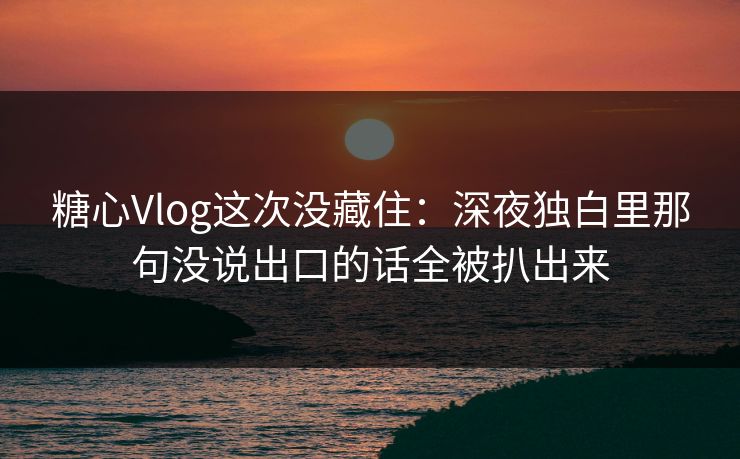 糖心Vlog这次没藏住：深夜独白里那句没说出口的话全被扒出来