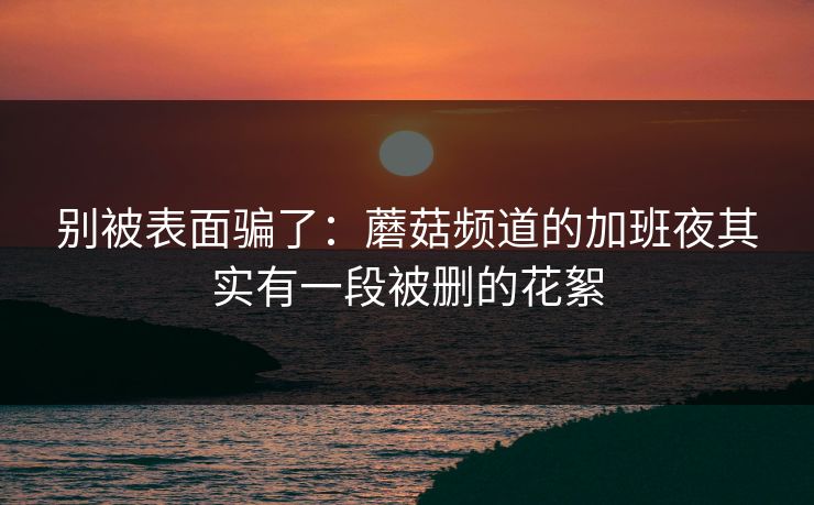别被表面骗了：蘑菇频道的加班夜其实有一段被删的花絮