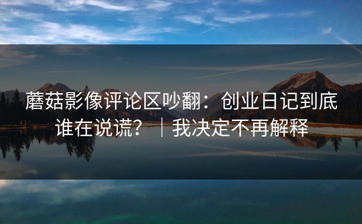 蘑菇影像评论区吵翻：创业日记到底谁在说谎？｜我决定不再解释