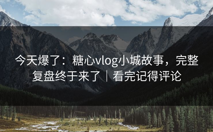 今天爆了：糖心vlog小城故事，完整复盘终于来了｜看完记得评论