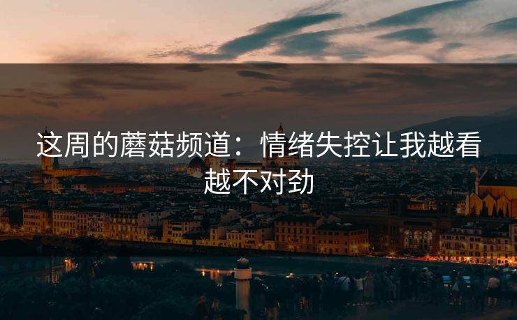 这周的蘑菇频道：情绪失控让我越看越不对劲