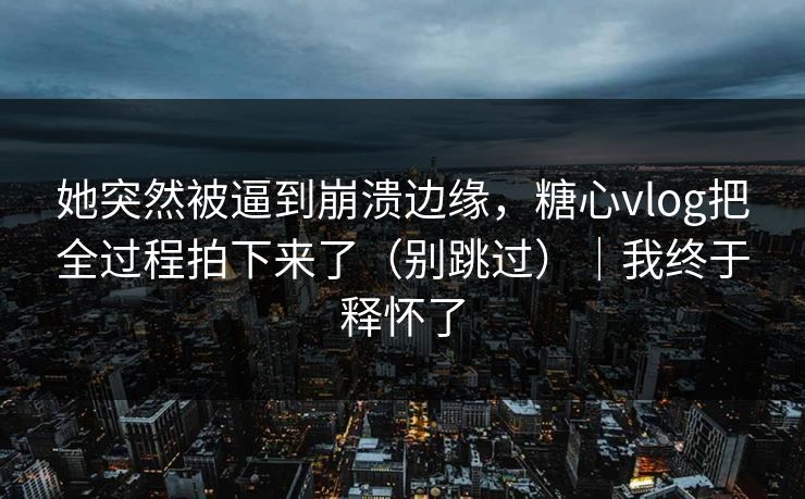 她突然被逼到崩溃边缘，糖心vlog把全过程拍下来了（别跳过）｜我终于释怀了