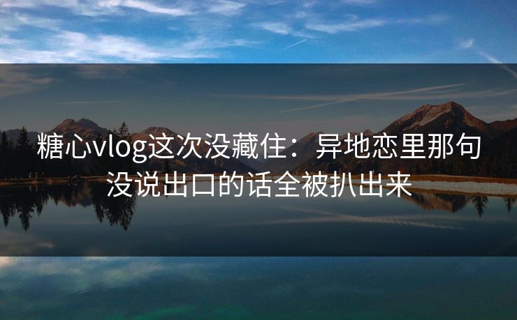 糖心vlog这次没藏住：异地恋里那句没说出口的话全被扒出来